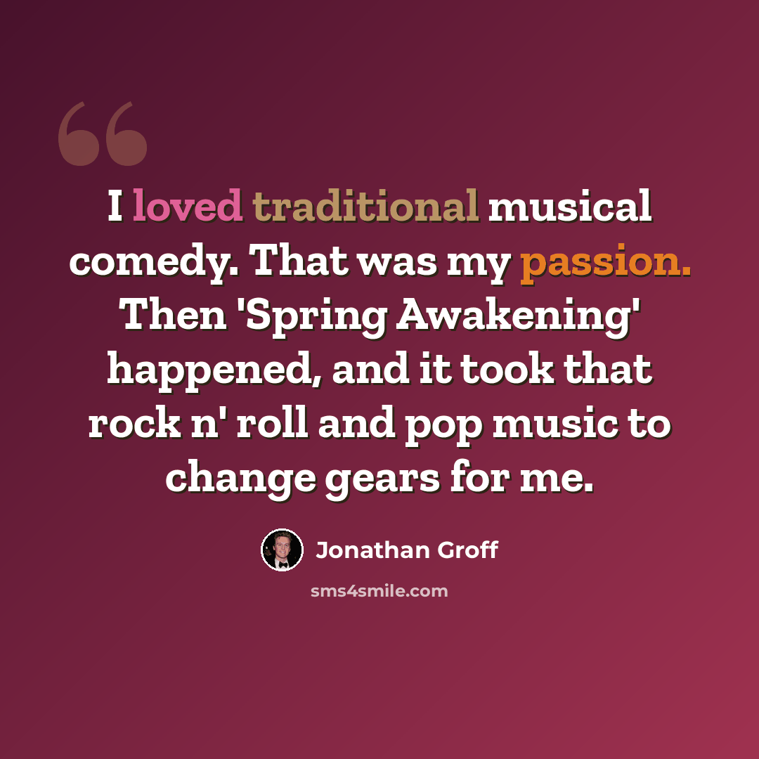 “I loved traditional musical comedy. That was my passion. Then 'Spring Awakening' happened, and it took that rock n' roll and pop music to change gears for me.” quote by Jonathan Groff