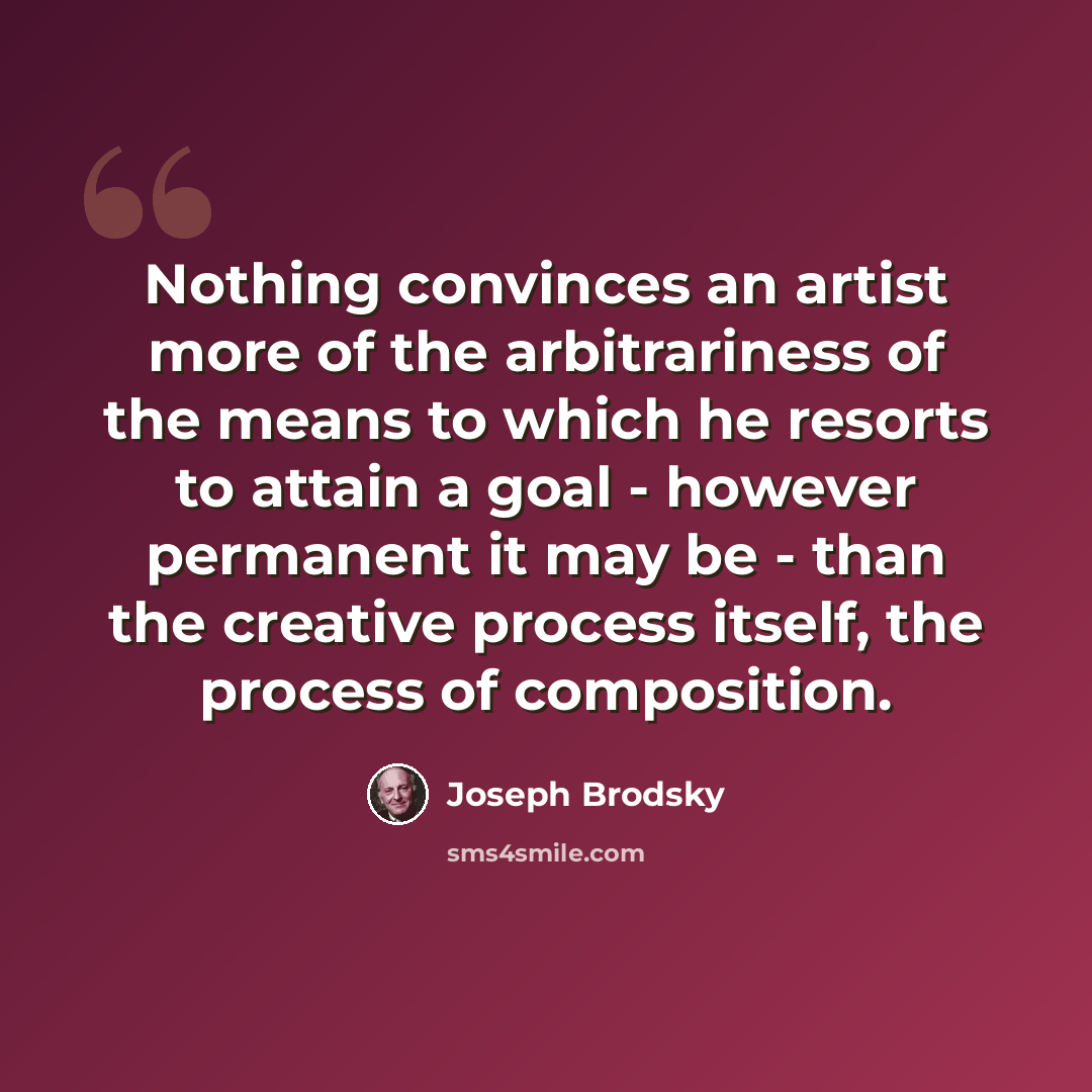 “Nothing convinces an artist more of the arbitrariness of the means to which he resorts to attain a goal - however permanent it may be - than the creative process itself, the process of composition.” quote by Joseph Brodsky
