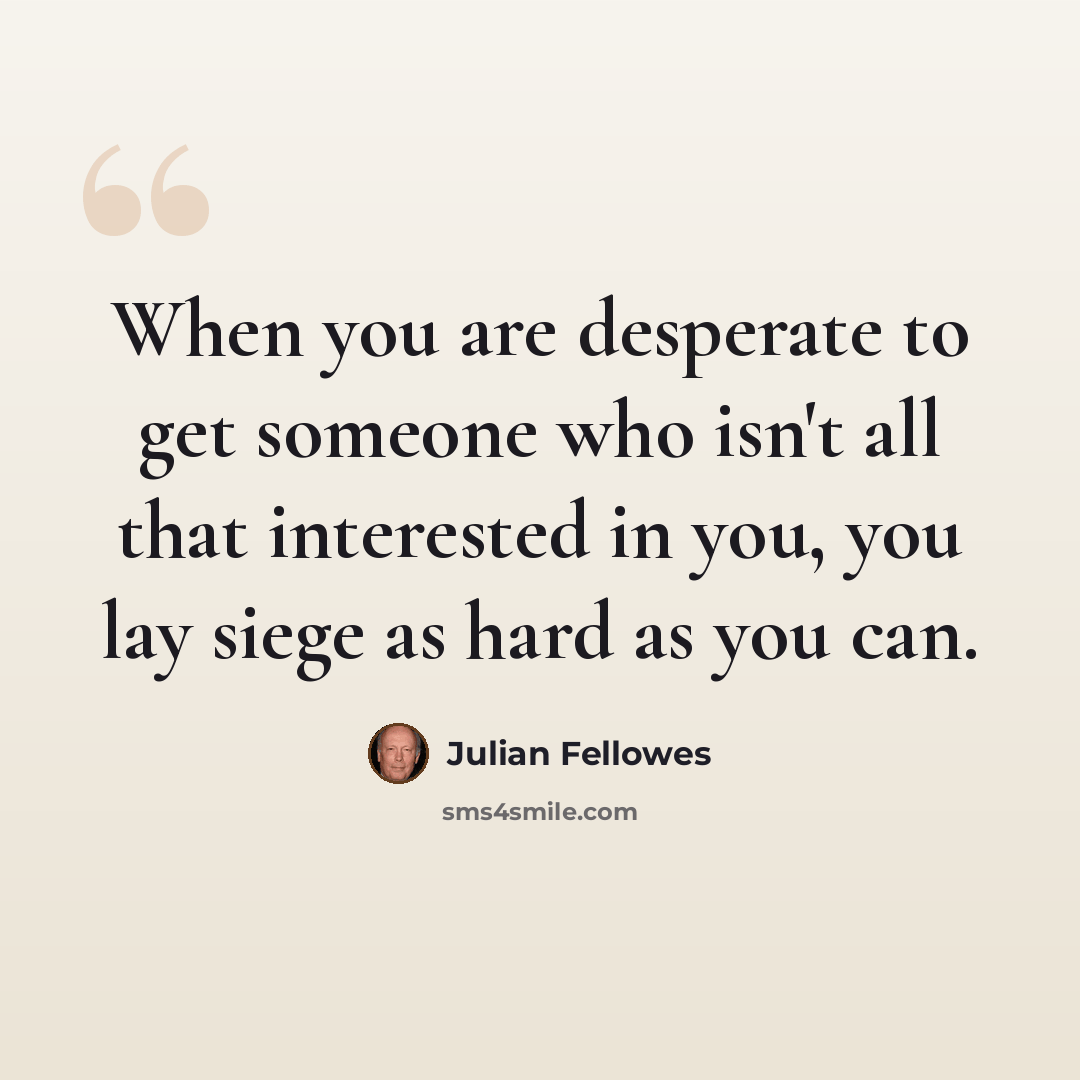 “When you are desperate to get someone who isn't all that interested in you, you lay siege as hard as you can.” quote by Julian Fellowes