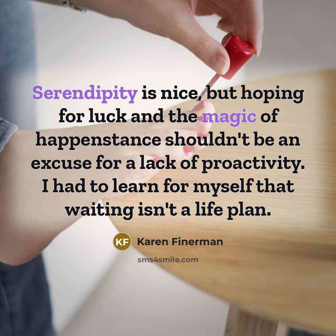 “Serendipity is nice, but hoping for luck and the magic of happenstance shouldn't be an excuse for a lack of proactivity. I had to learn for myself that waiting isn't a life plan.” quote by Karen Finerman