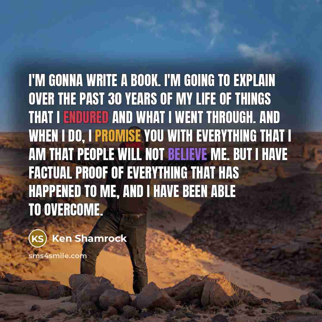 “I'm gonna write a book. I'm going to explain over the past 30 years of my life of things that I endured and what I went through. And when I do, I promise you with everything that I am that people will not believe me. But I have factual proof of everything that has happened to me, and I have been…” quote by Ken Shamrock