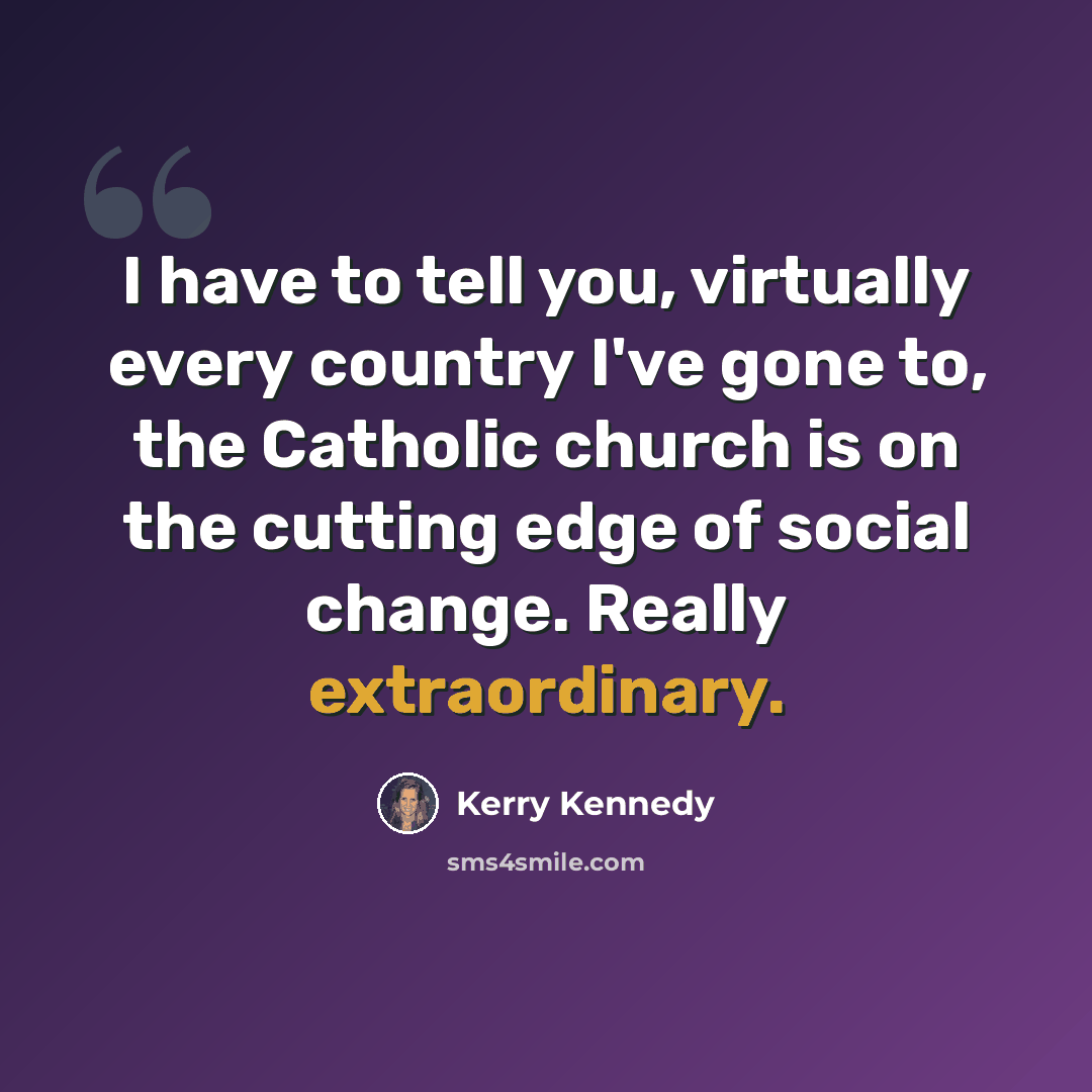 “I have to tell you, virtually every country I've gone to, the Catholic church is on the cutting edge of social change. Really extraordinary.” quote by Kerry Kennedy