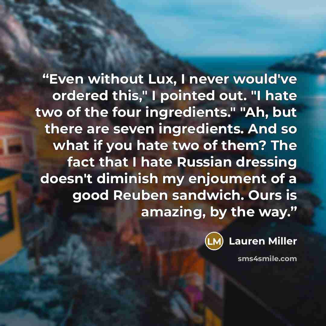 “Even without Lux, I never would've ordered this," I pointed out. "I hate two of the four ingredients." "Ah, but there are seven ingredients. And so what if you hate two of them? The fact that I hate Russian dressing doesn't diminish my enjoument of a good Reuben sandwich. Ours is amazing, by the…” quote by Lauren Miller