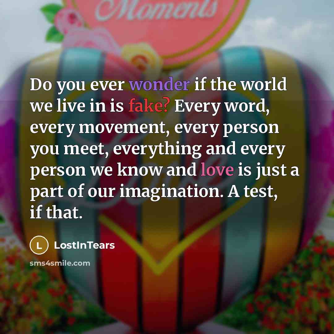 “Do you ever wonder if the world we live in is fake? Every word, every movement, every person you meet, everything and every person we know and love is just a part of our imagination. A test, if that.” quote by LostInTears