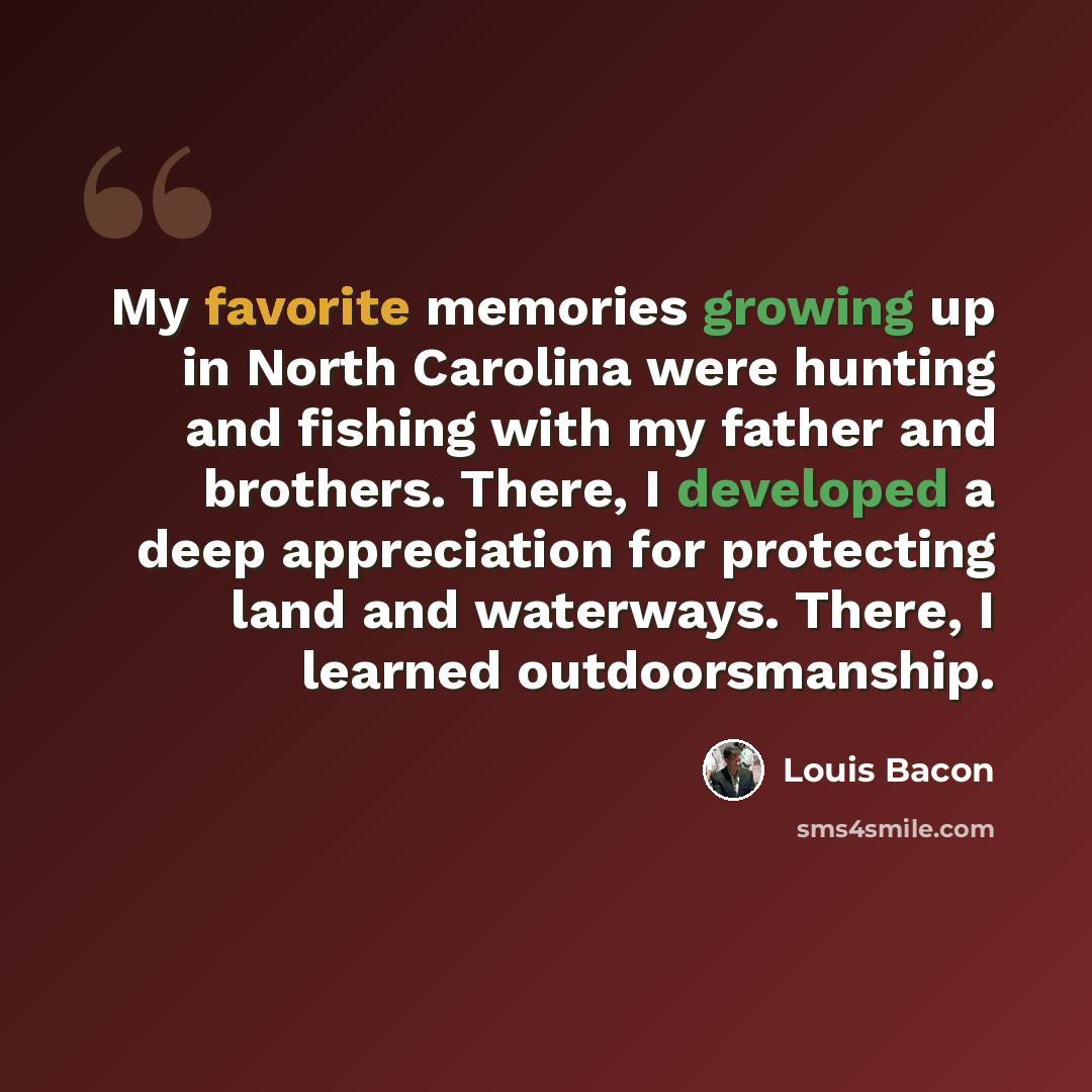 “My favorite memories growing up in North Carolina were hunting and fishing with my father and brothers. There, I developed a deep appreciation for protecting land and waterways. There, I learned outdoorsmanship.” quote by Louis Bacon