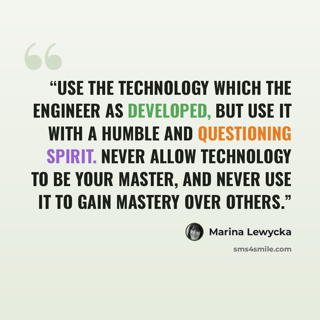 “Use the technology which the engineer as developed, but use it with a humble and questioning spirit. Never allow technology to be your master, and never use it to gain mastery over others.” quote by Marina Lewycka
