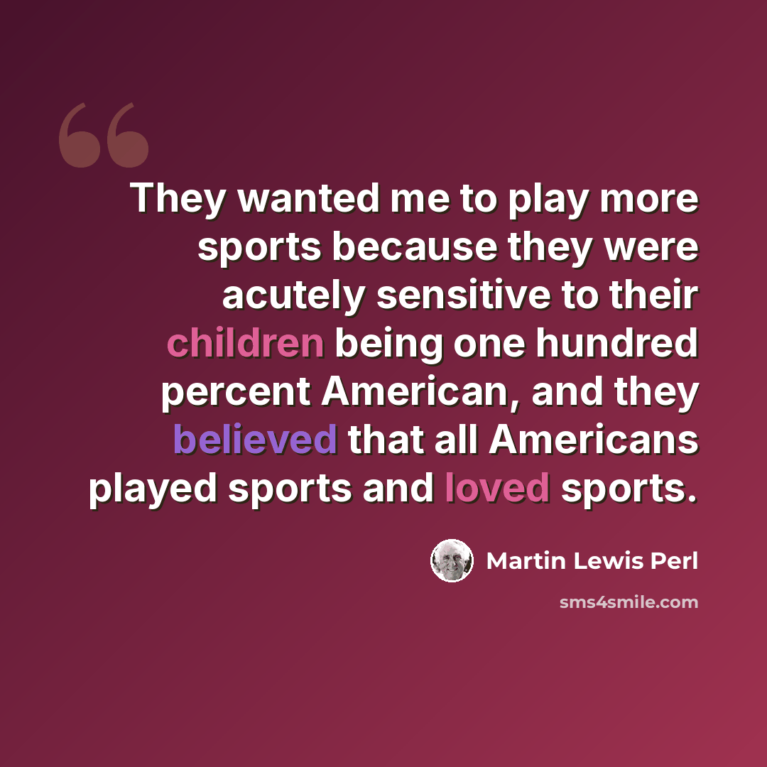 “They wanted me to play more sports because they were acutely sensitive to their children being one hundred percent American, and they believed that all Americans played sports and loved sports.” quote by Martin Lewis Perl