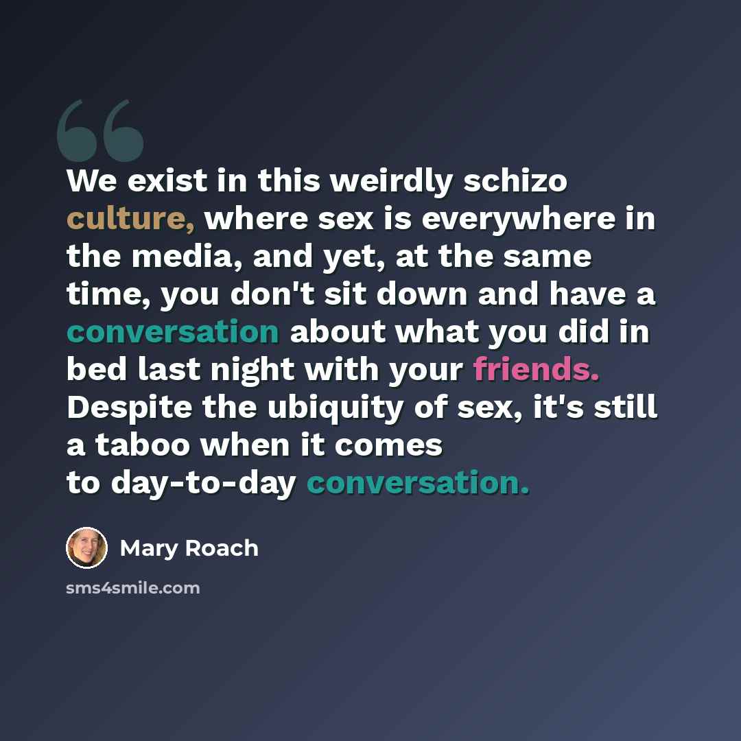 “We exist in this weirdly schizo culture, where sex is everywhere in the media, and yet, at the same time, you don't sit down and have a conversation about what you did in bed last night with your friends. Despite the ubiquity of sex, it's still a taboo when it comes to day-to-day conversation.” quote by Mary Roach