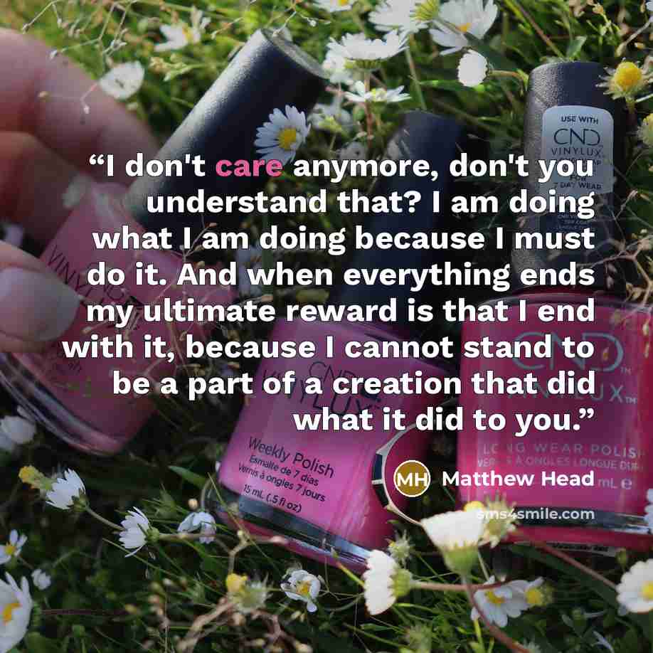 “I don't care anymore, don't you understand that? I am doing what I am doing because I must do it. And when everything ends my ultimate reward is that I end with it, because I cannot stand to be a part of a creation that did what it did to you.” quote by Matthew Head