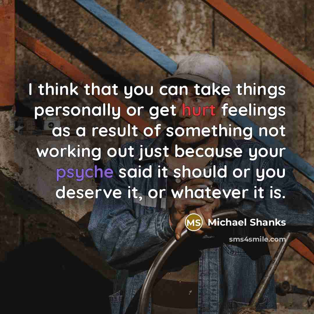 “I think that you can take things personally or get hurt feelings as a result of something not working out just because your psyche said it should or you deserve it, or whatever it is.” quote by Michael Shanks