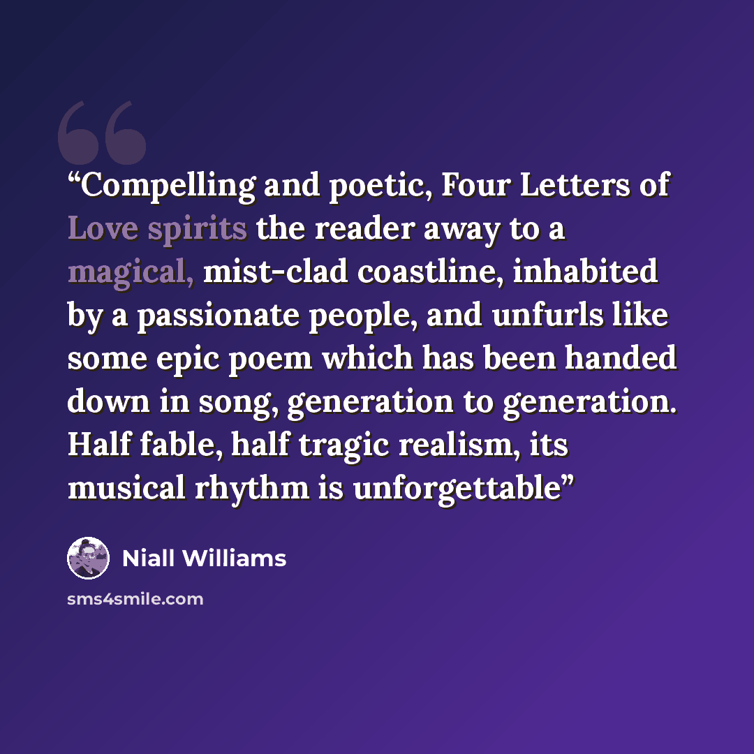 “Compelling and poetic, Four Letters of Love spirits the reader away to a magical, mist-clad coastline, inhabited by a passionate people, and unfurls like some epic poem which has been handed down in song, generation to generation. Half fable, half tragic realism, its musical rhythm is unforgettable” quote by Niall Williams