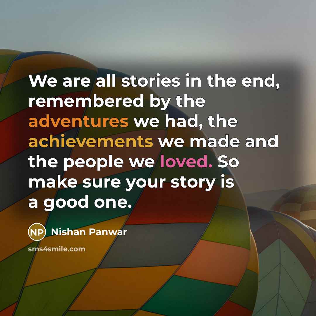 “We are all stories in the end, remembered by the adventures we had, the achievements we made and the people we loved. So make sure your story is a good one.” quote by Nishan Panwar
