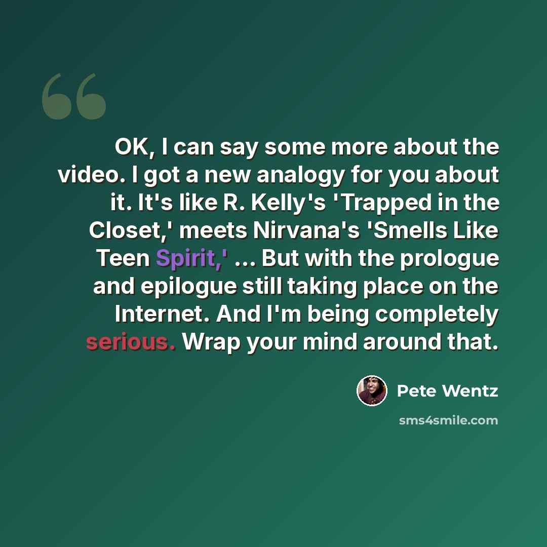 “OK, I can say some more about the video. I got a new analogy for you about it. It's like R. Kelly's 'Trapped in the Closet,' meets Nirvana's 'Smells Like Teen Spirit,' ... But with the prologue and epilogue still taking place on the Internet. And I'm being completely serious. Wrap your mind around…” quote by Pete Wentz