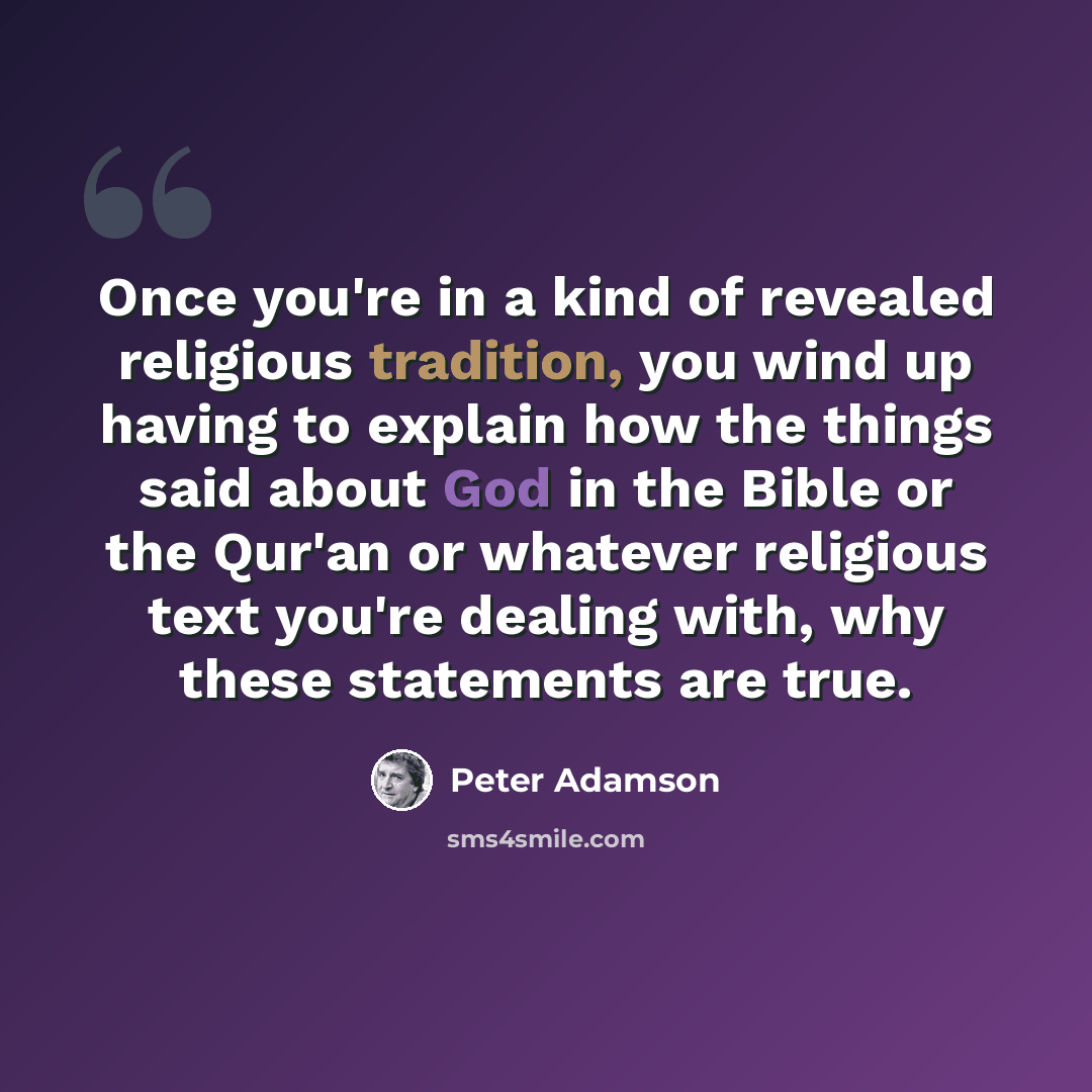 “Once you're in a kind of revealed religious tradition, you wind up having to explain how the things said about God in the Bible or the Qur'an or whatever religious text you're dealing with, why these statements are true.” quote by Peter Adamson