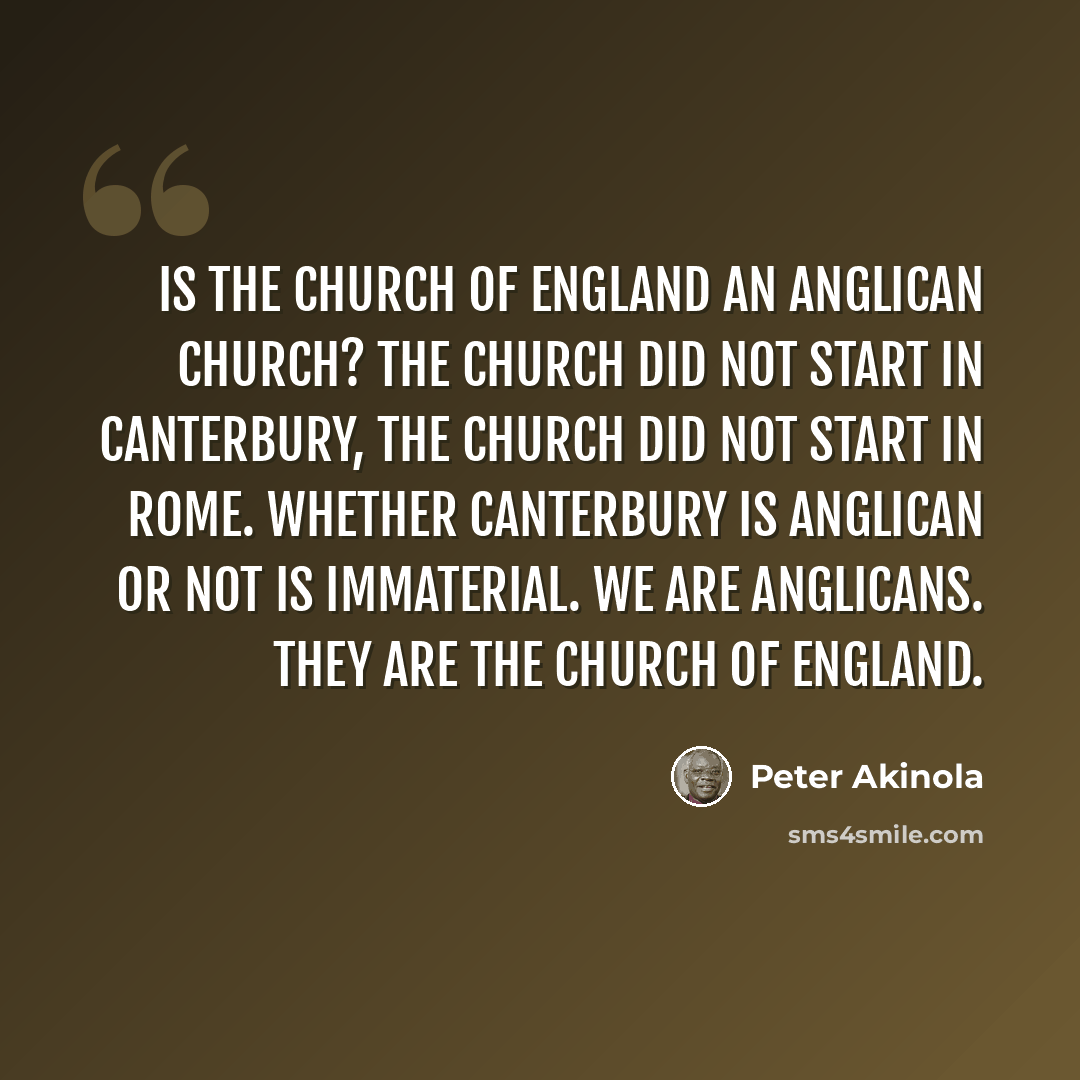 “Is the Church of England an Anglican church? The church did not start in Canterbury, the church did not start in Rome. Whether Canterbury is Anglican or not is immaterial. We are Anglicans. They are the Church of England.” quote by Peter Akinola