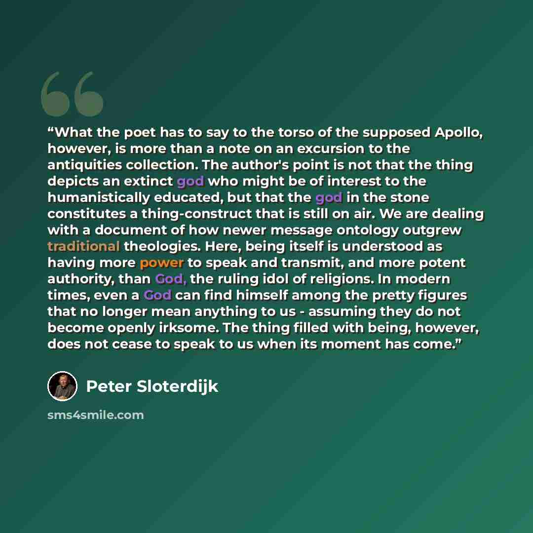 “What the poet has to say to the torso of the supposed Apollo, however, is more than a note on an excursion to the antiquities collection. The author's point is not that the thing depicts an extinct god who might be of interest to the humanistically educated, but that the god in the stone…” quote by Peter Sloterdijk
