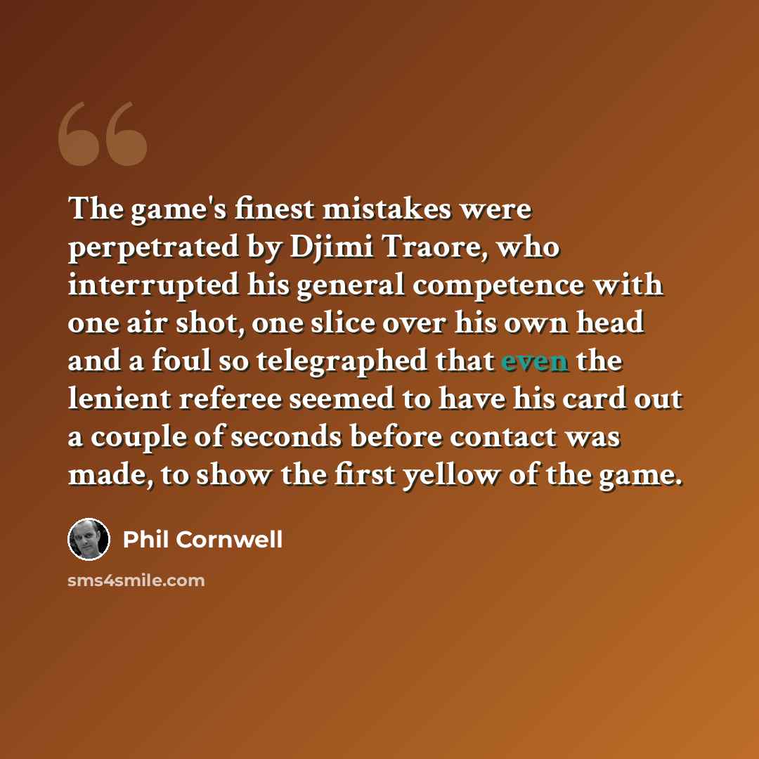 “The game's finest mistakes were perpetrated by Djimi Traore, who interrupted his general competence with one air shot, one slice over his own head and a foul so telegraphed that even the lenient referee seemed to have his card out a couple of seconds before contact was made, to show the first…” quote by Phil Cornwell