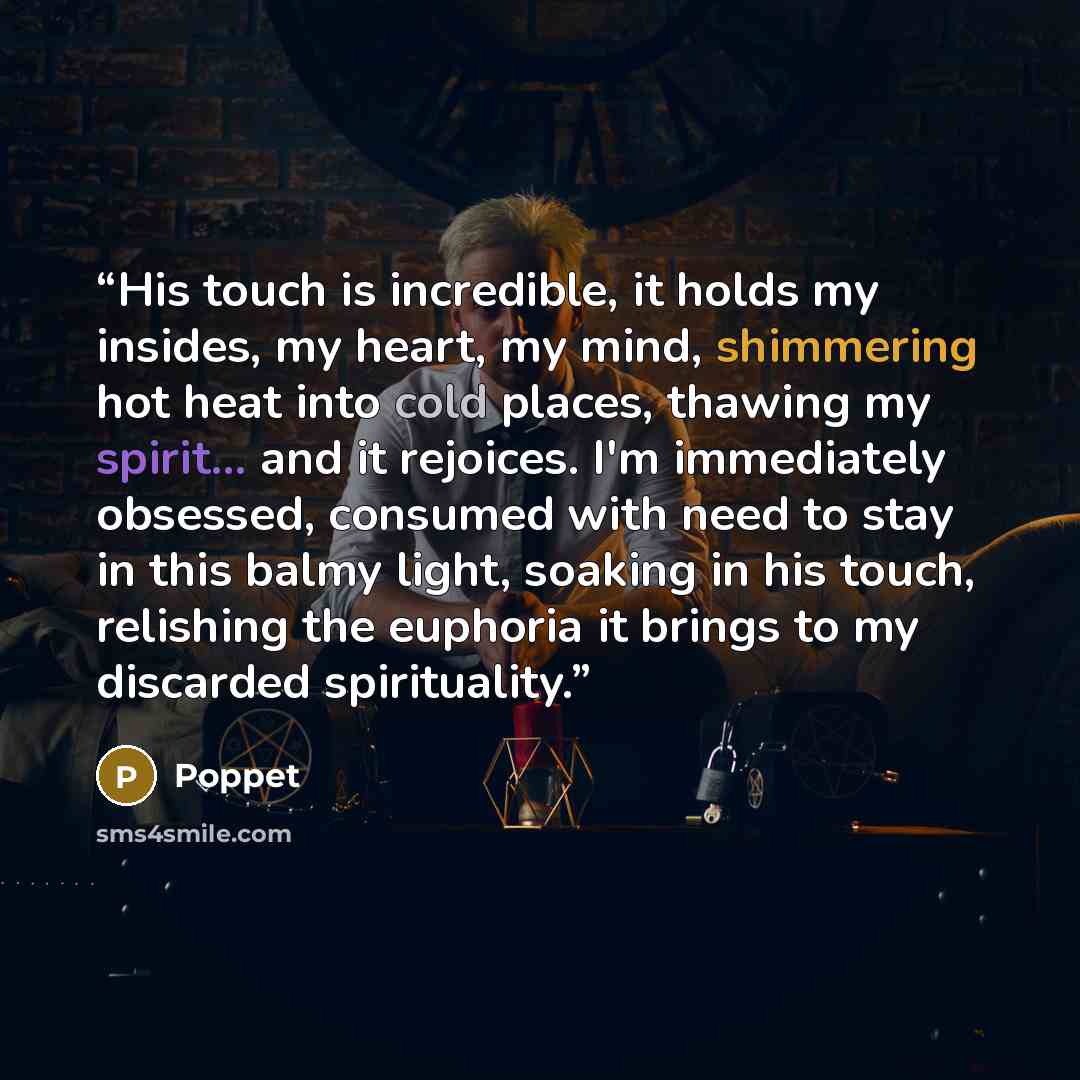 “His touch is incredible, it holds my insides, my heart, my mind, shimmering hot heat into cold places, thawing my spirit... and it rejoices. I'm immediately obsessed, consumed with need to stay in this balmy light, soaking in his touch, relishing the euphoria it brings to my discarded spirituality.” quote by Poppet