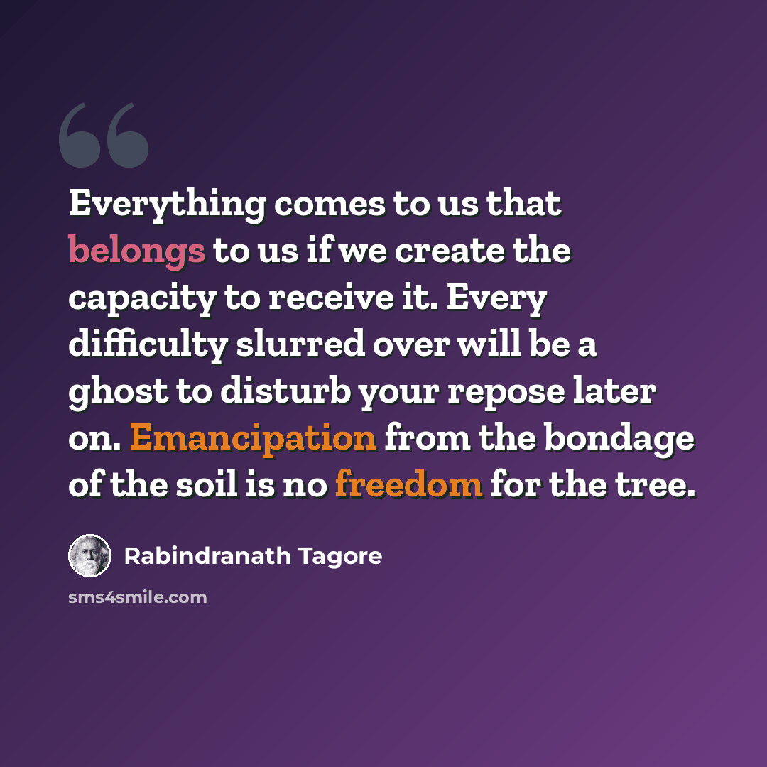 “Everything comes to us that belongs to us if we create the capacity to receive it. Every difficulty slurred over will be a ghost to disturb your repose later on. Emancipation from the bondage of the soil is no freedom for the tree.” quote by Rabindranath Tagore