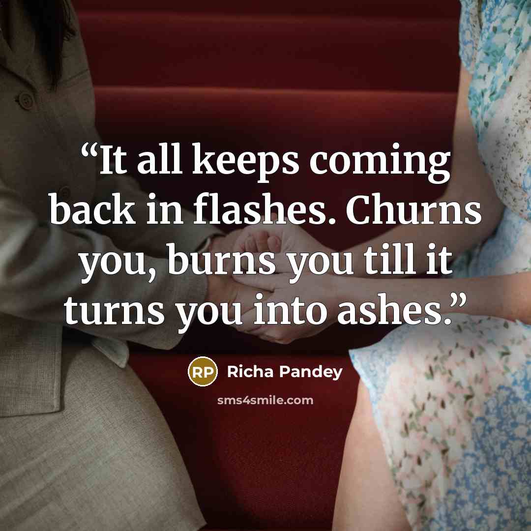 “It all keeps coming back in flashes. Churns you, burns you till it turns you into ashes.” quote by Richa Pandey