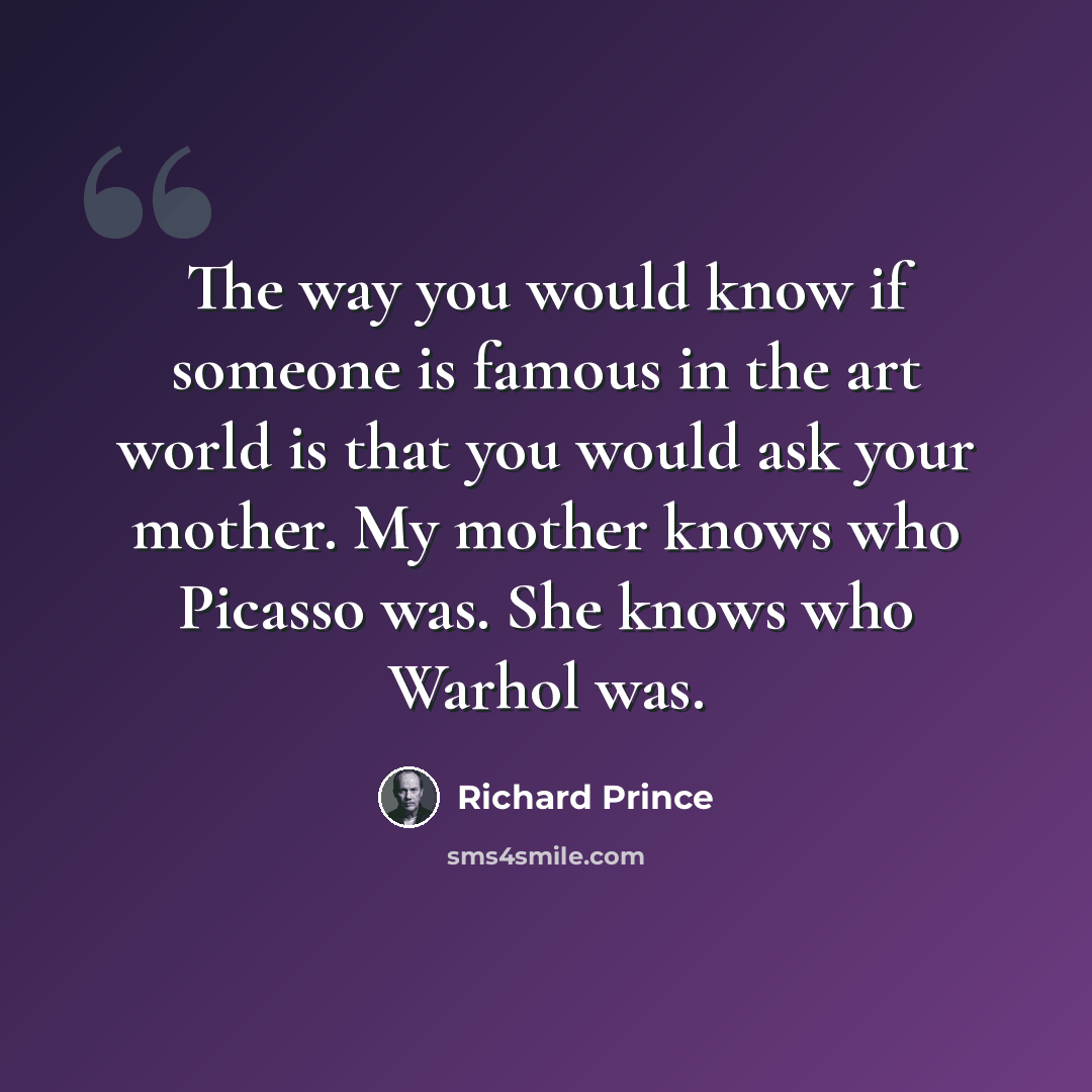 “The way you would know if someone is famous in the art world is that you would ask your mother. My mother knows who Picasso was. She knows who Warhol was.” quote by Richard Prince