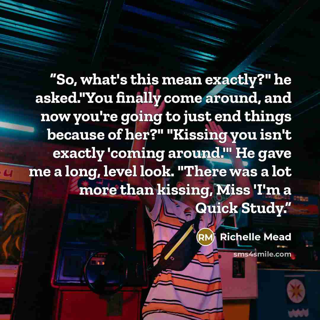 “So, what's this mean exactly?" he asked."You finally come around, and now you're going to just end things because of her?" "Kissing you isn't exactly 'coming around.'" He gave me a long, level look. "There was a lot more than kissing, Miss 'I'm a Quick Study.” quote by Richelle Mead