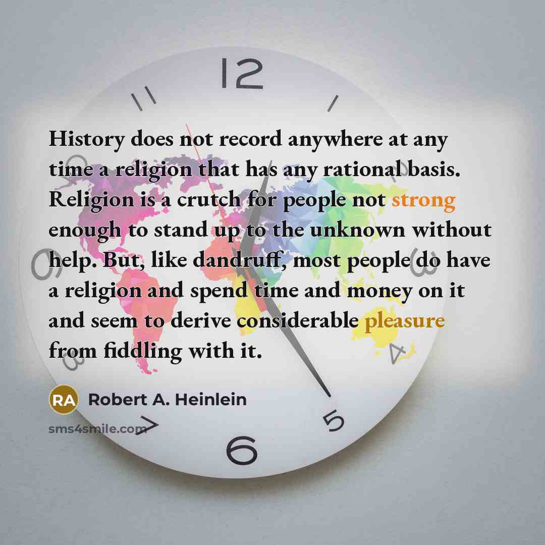 “History does not record anywhere at any time a religion that has any rational basis. Religion is a crutch for people not strong enough to stand up to the unknown without help. But, like dandruff, most people do have a religion and spend time and money on it and seem to derive considerable pleasure…” quote by Robert A. Heinlein