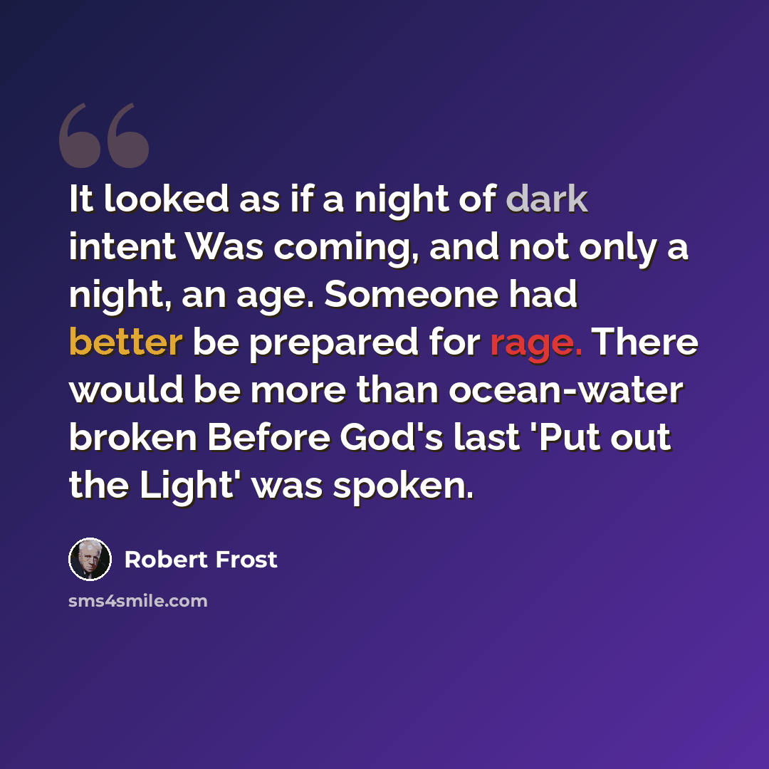 “It looked as if a night of dark intent Was coming, and not only a night, an age. Someone had better be prepared for rage. There would be more than ocean-water broken Before God's last 'Put out the Light' was spoken.” quote by Robert Frost