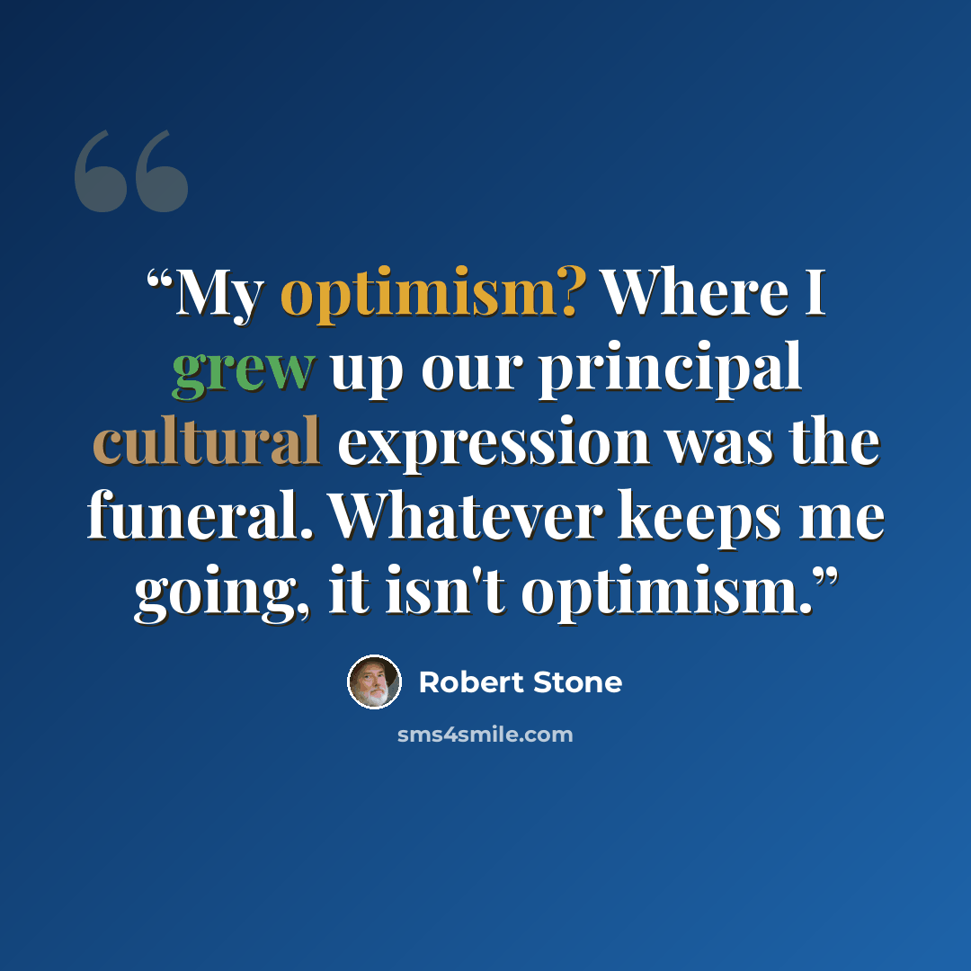 “My optimism? Where I grew up our principal cultural expression was the funeral. Whatever keeps me going, it isn't optimism.” quote by Robert Stone