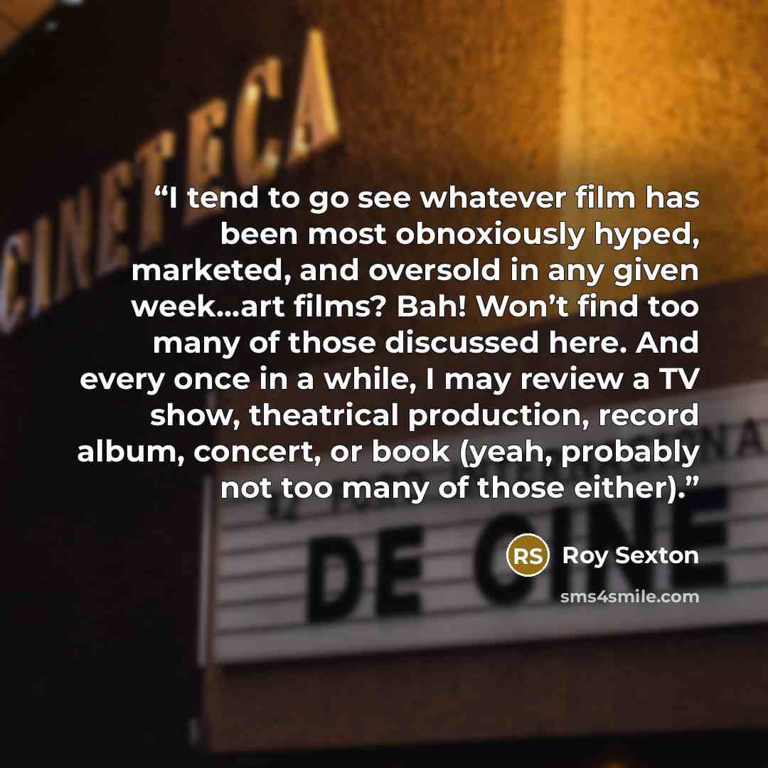 “I tend to go see whatever film has been most obnoxiously hyped, marketed, and oversold in any given week…art films? Bah! Won’t find too many of those discussed here. And every once in a while, I may review a TV show, theatrical production, record album, concert, or book (yeah, probably not too…” quote by Roy Sexton