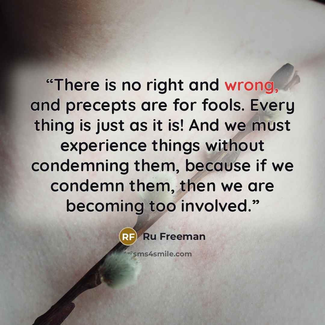 “There is no right and wrong, and precepts are for fools. Every thing is just as it is! And we must experience things without condemning them, because if we condemn them, then we are becoming too involved.” quote by Ru Freeman