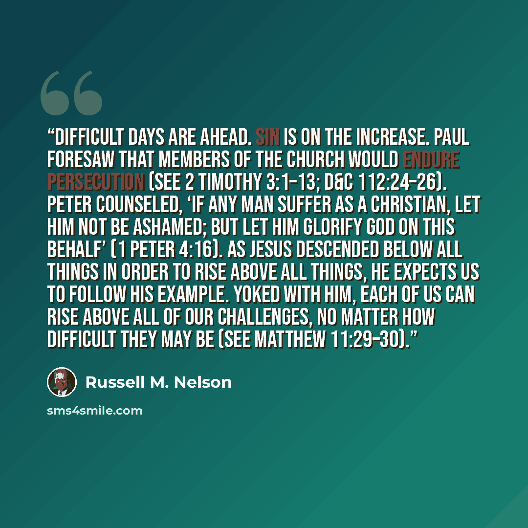 “Difficult days are ahead. Sin is on the increase. Paul foresaw that members of the Church would endure persecution (see 2 Timothy 3:1–13; D&C 112:24–26). Peter counseled, ‘If any man suffer as a Christian, let him not be ashamed; but let him glorify God on this behalf’ (1 Peter 4:16). As Jesus…” quote by Russell M. Nelson