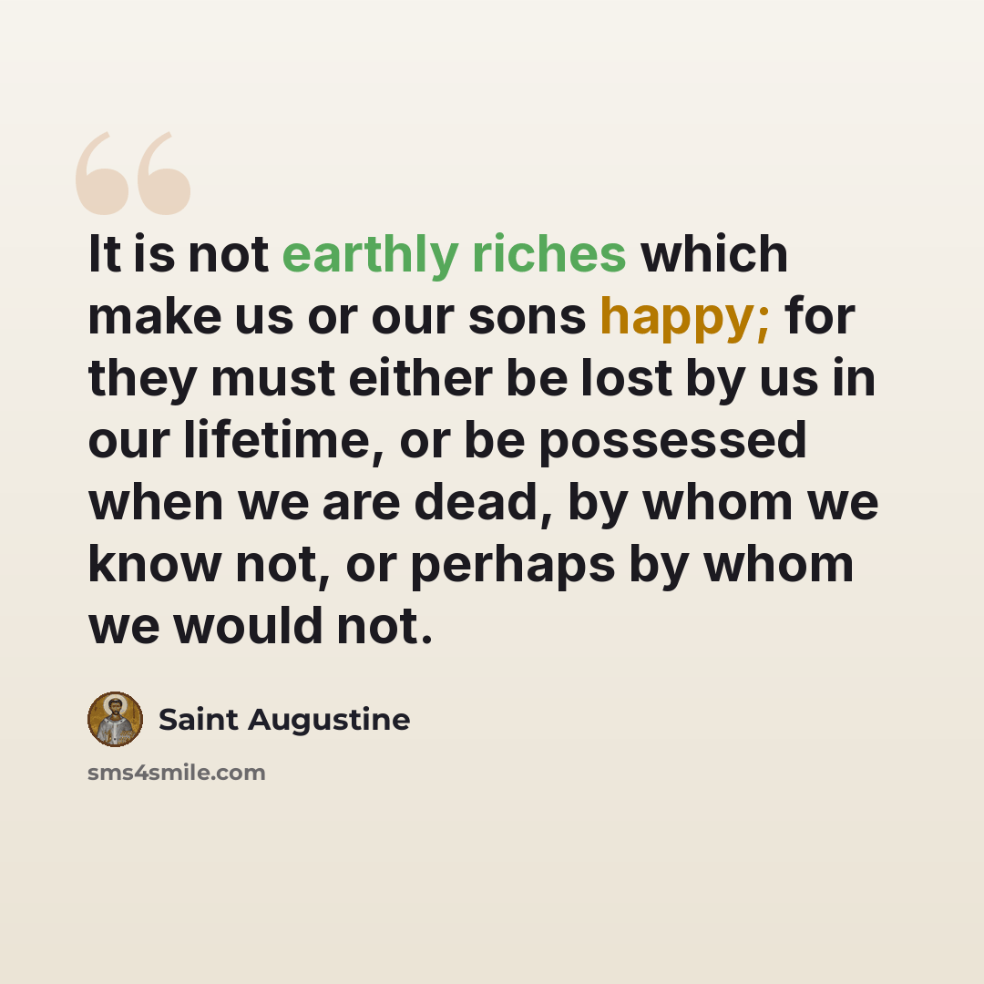 “It is not earthly riches which make us or our sons happy; for they must either be lost by us in our lifetime, or be possessed when we are dead, by whom we know not, or perhaps by whom we would not.” quote by Saint Augustine
