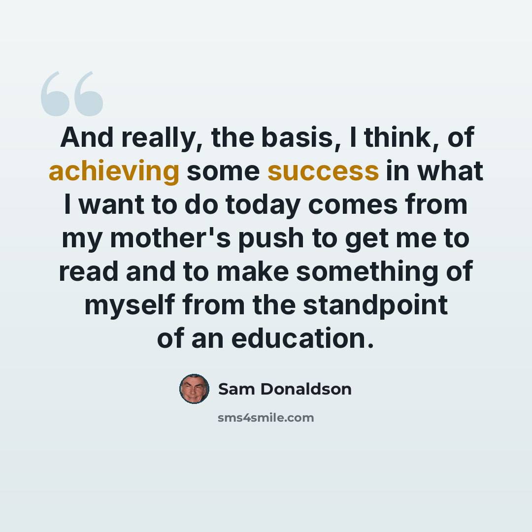 “And really, the basis, I think, of achieving some success in what I want to do today comes from my mother's push to get me to read and to make something of myself from the standpoint of an education.” quote by Sam Donaldson