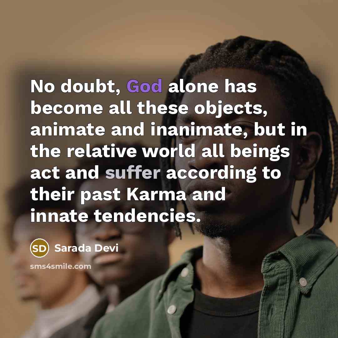 “No doubt, God alone has become all these objects, animate and inanimate, but in the relative world all beings act and suffer according to their past Karma and innate tendencies.” quote by Sarada Devi