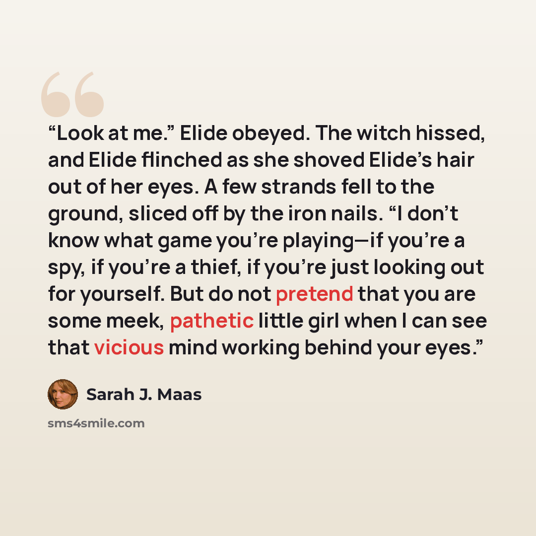 “Look at me.” Elide obeyed. The witch hissed, and Elide flinched as she shoved Elide’s hair out of her eyes. A few strands fell to the ground, sliced off by the iron nails. “I don’t know what game you’re playing—if you’re a spy, if you’re a thief, if you’re just looking out for yourself. But do not…” quote by Sarah J. Maas
