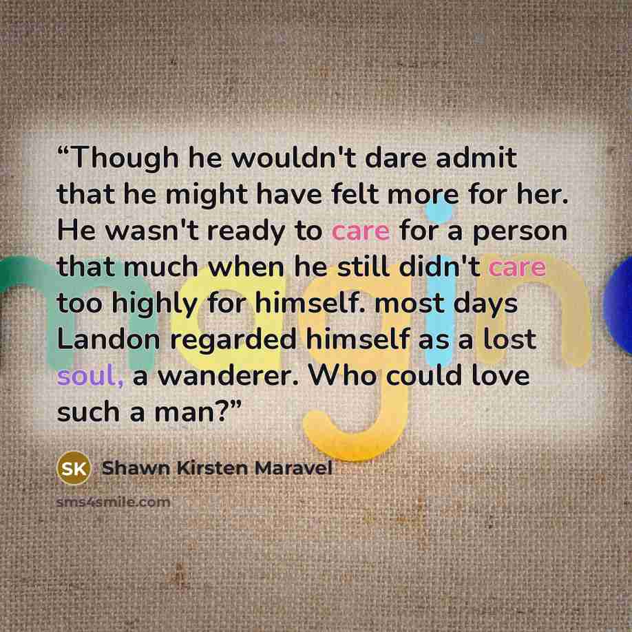 “Though he wouldn't dare admit that he might have felt more for her. He wasn't ready to care for a person that much when he still didn't care too highly for himself. most days Landon regarded himself as a lost soul, a wanderer. Who could love such a man?” quote by Shawn Kirsten Maravel