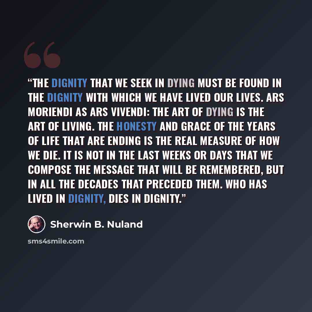 “The dignity that we seek in dying must be found in the dignity with which we have lived our lives. Ars moriendi as ars vivendi: The art of dying is the art of living. The honesty and grace of the years of life that are ending is the real measure of how we die. It is not in the last weeks or days…” quote by Sherwin B. Nuland