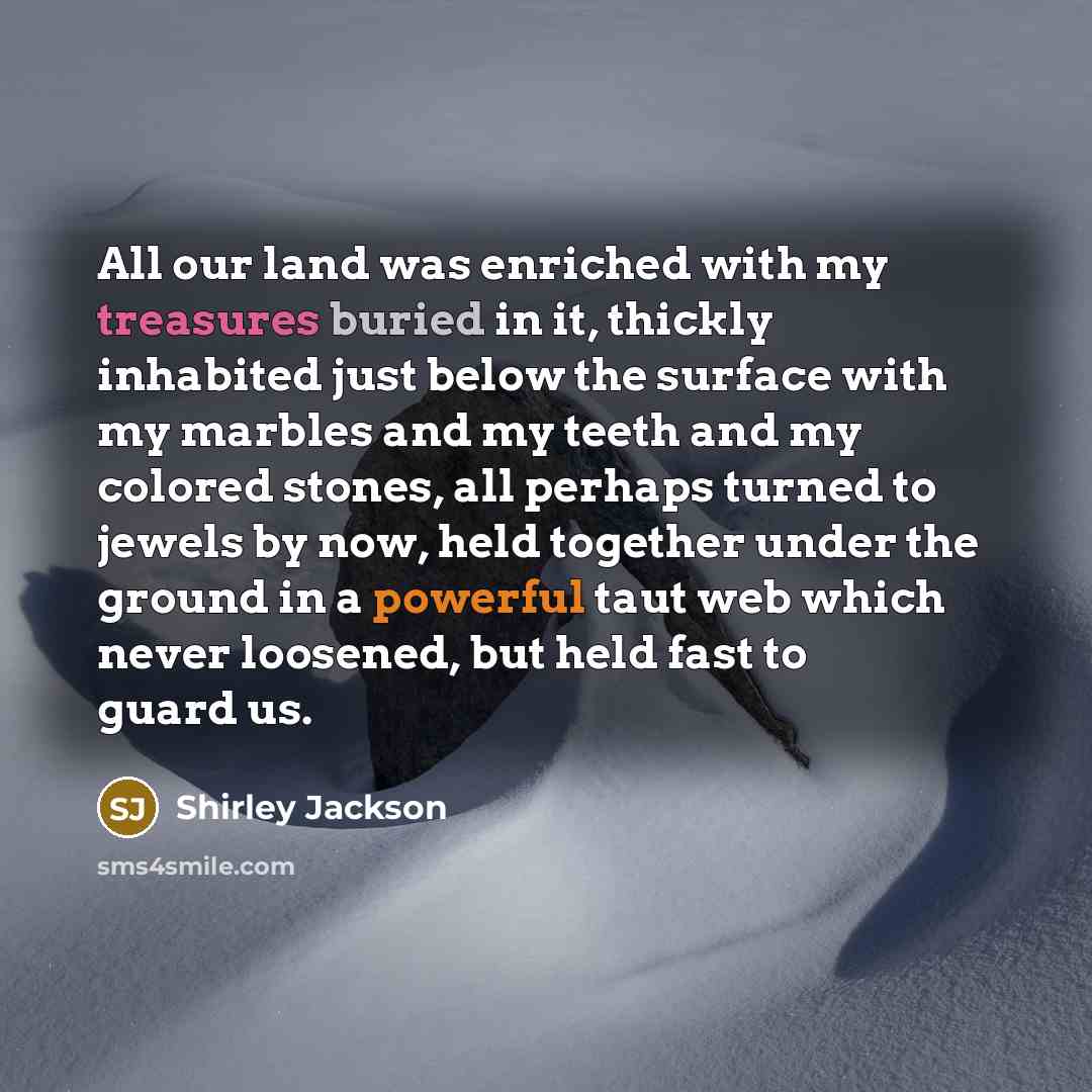 “All our land was enriched with my treasures buried in it, thickly inhabited just below the surface with my marbles and my teeth and my colored stones, all perhaps turned to jewels by now, held together under the ground in a powerful taut web which never loosened, but held fast to guard us.” quote by Shirley Jackson