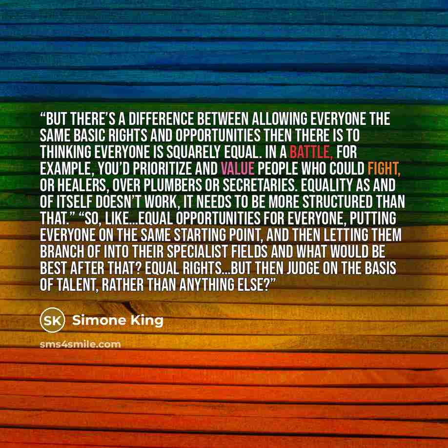 “But there’s a difference between allowing everyone the same basic rights and opportunities then there is to thinking everyone is squarely equal. In a battle, for example, you’d prioritize and value people who could fight, or healers, over plumbers or secretaries. Equality as and of itself doesn’t…” quote by Simone King