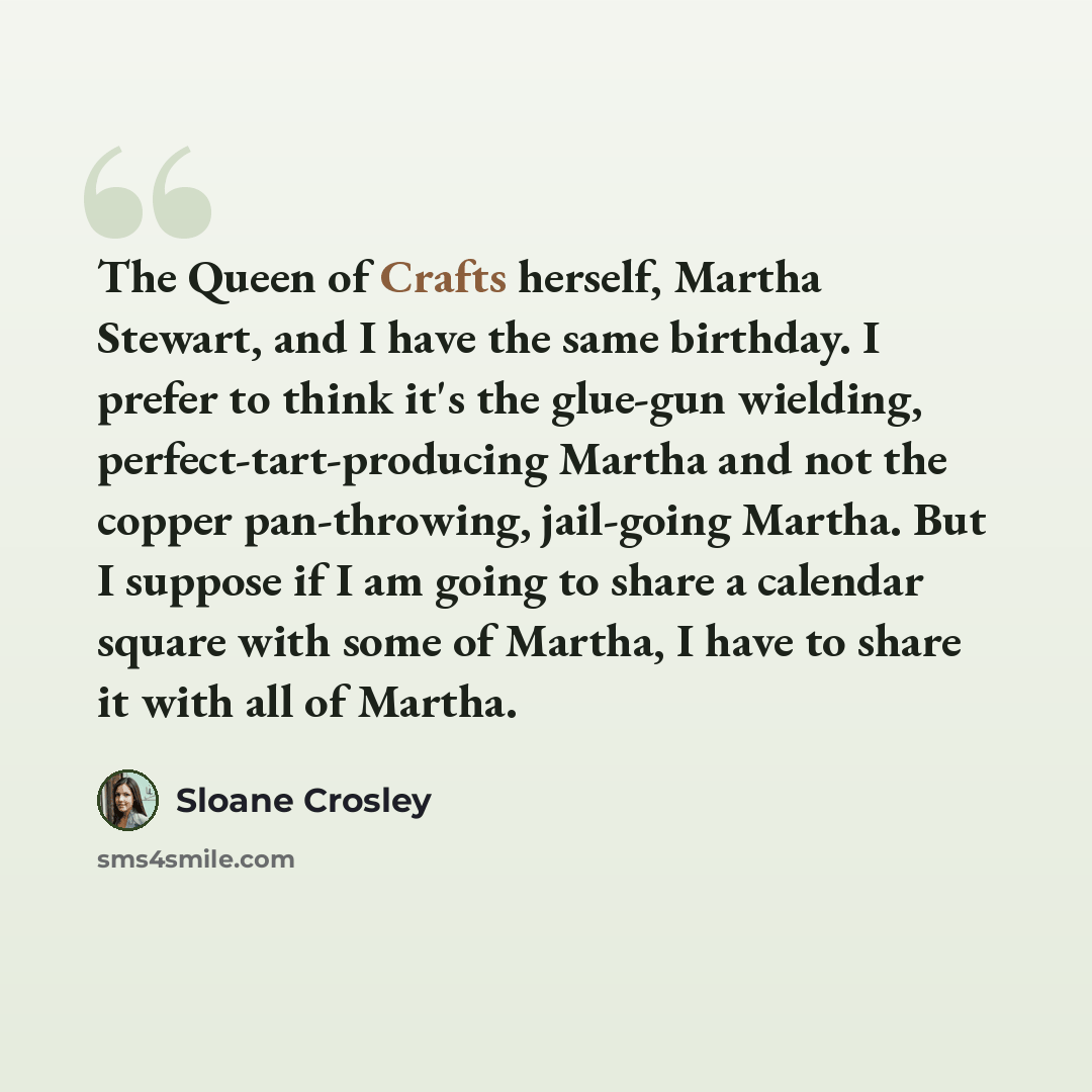 “The Queen of Crafts herself, Martha Stewart, and I have the same birthday. I prefer to think it's the glue-gun wielding, perfect-tart-producing Martha and not the copper pan-throwing, jail-going Martha. But I suppose if I am going to share a calendar square with some of Martha, I have to share it…” quote by Sloane Crosley