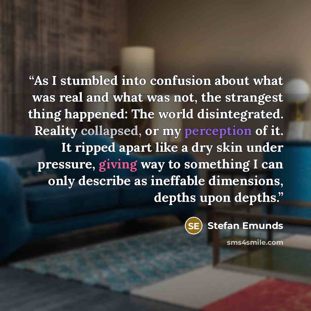 “As I stumbled into confusion about what was real and what was not, the strangest thing happened: The world disintegrated. Reality collapsed, or my perception of it. It ripped apart like a dry skin under pressure, giving way to something I can only describe as ineffable dimensions, depths upon…” quote by Stefan Emunds