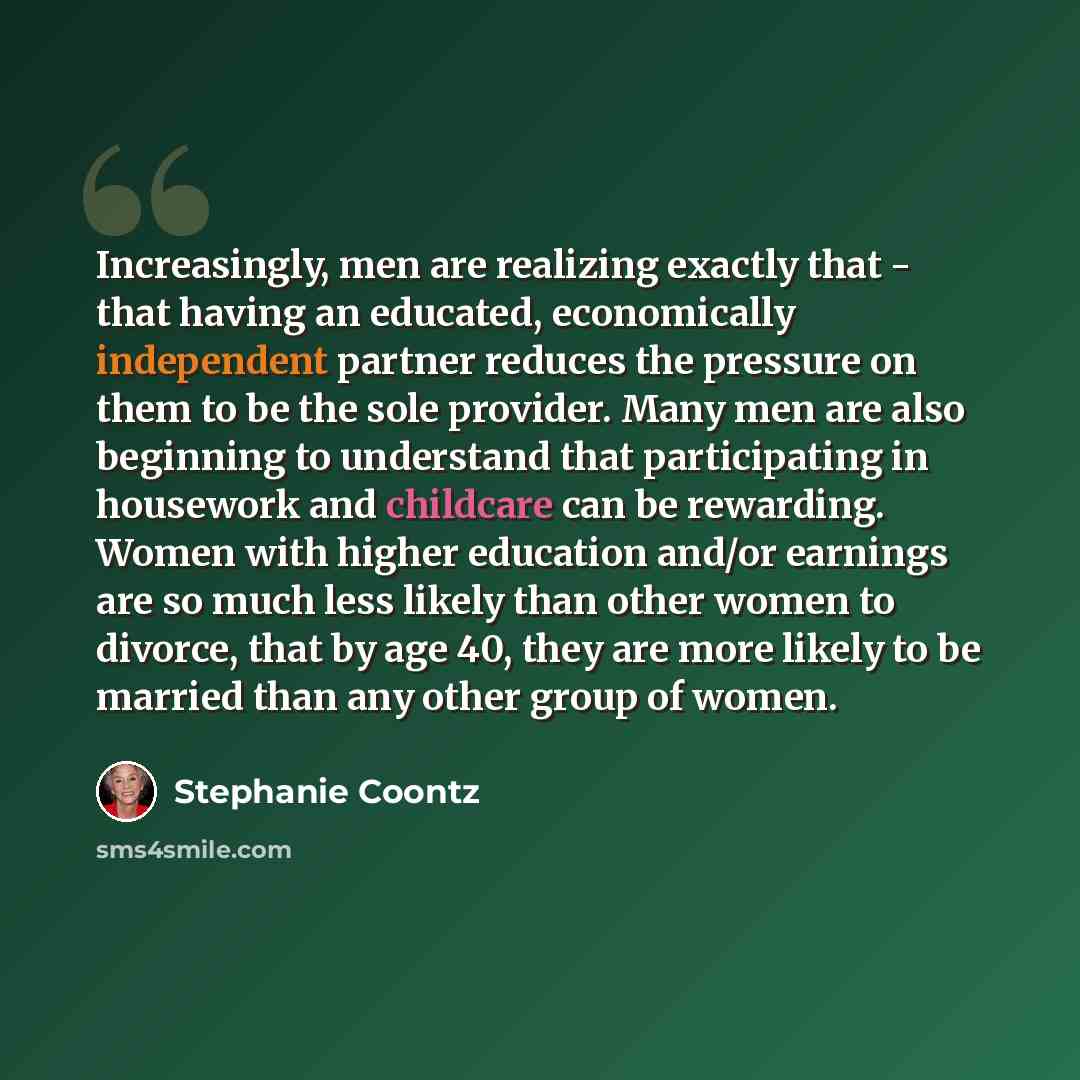 “Increasingly, men are realizing exactly that - that having an educated, economically independent partner reduces the pressure on them to be the sole provider. Many men are also beginning to understand that participating in housework and childcare can be rewarding. Women with higher education…” quote by Stephanie Coontz