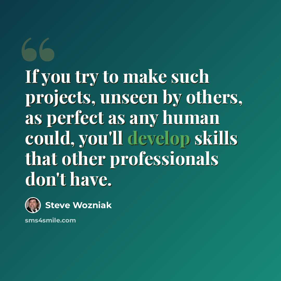 “If you try to make such projects, unseen by others, as perfect as any human could, you'll develop skills that other professionals don't have.” quote by Steve Wozniak