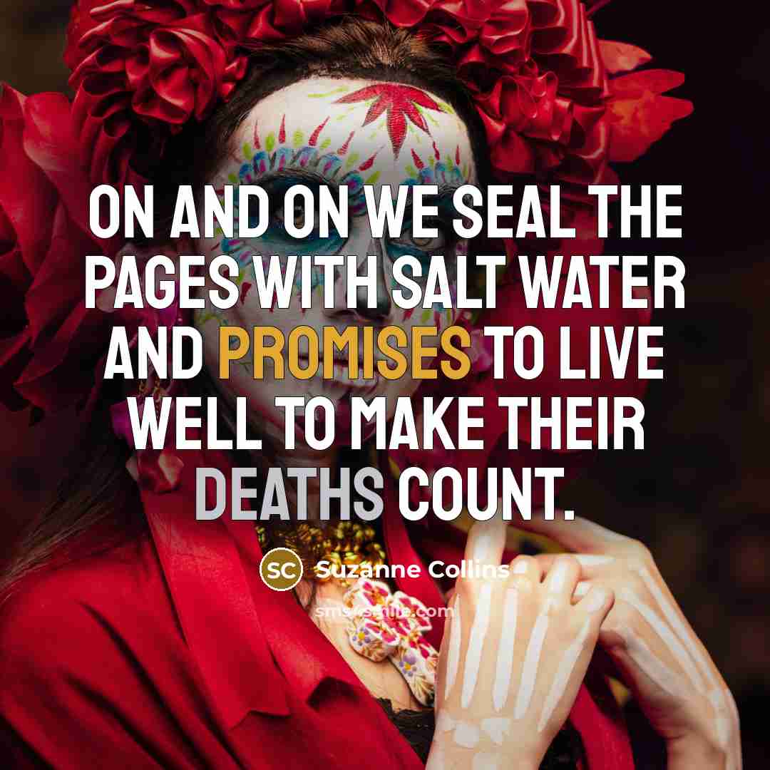 “On and on we seal the pages with salt water and promises to live well to make their deaths count.” quote by Suzanne Collins