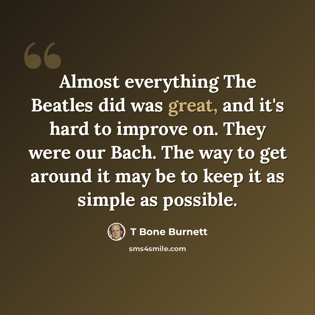 “Almost everything The Beatles did was great, and it's hard to improve on. They were our Bach. The way to get around it may be to keep it as simple as possible.” quote by T Bone Burnett