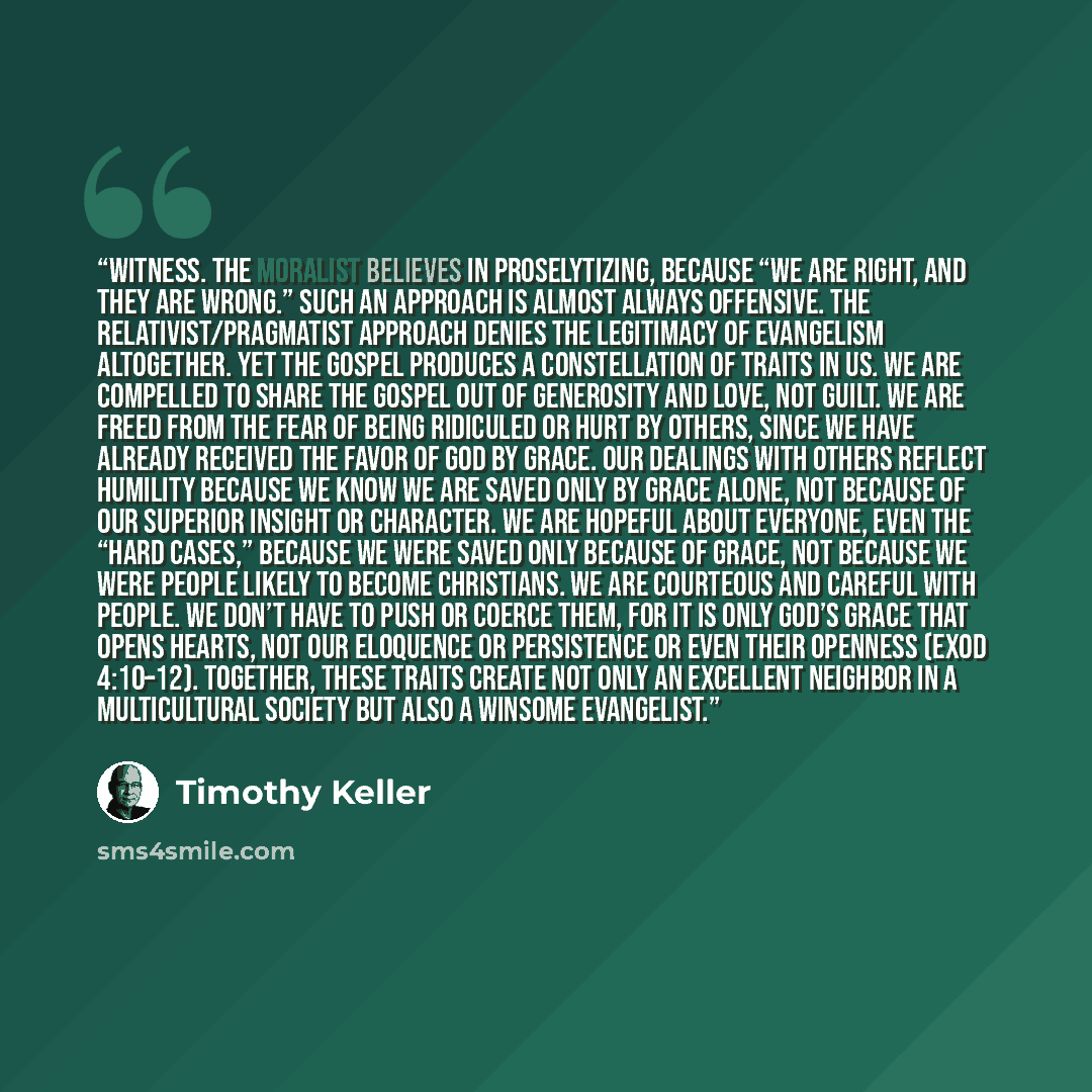 “Witness. The moralist believes in proselytizing, because “we are right, and they are wrong.” Such an approach is almost always offensive. The relativist/pragmatist approach denies the legitimacy of evangelism altogether. Yet the gospel produces a constellation of traits in us. We are compelled to…” quote by Timothy Keller