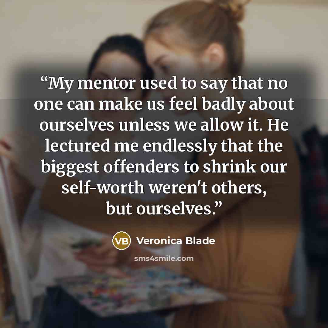 “My mentor used to say that no one can make us feel badly about ourselves unless we allow it. He lectured me endlessly that the biggest offenders to shrink our self-worth weren't others, but ourselves.” quote by Veronica Blade