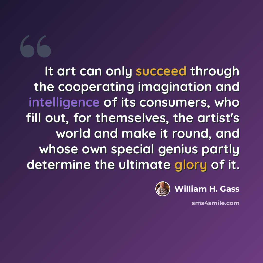 “It art can only succeed through the cooperating imagination and intelligence of its consumers, who fill out, for themselves, the artist's world and make it round, and whose own special genius partly determine the ultimate glory of it.” quote by William H. Gass