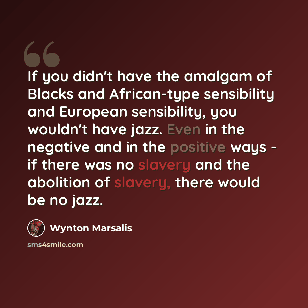 “If you didn't have the amalgam of Blacks and African-type sensibility and European sensibility, you wouldn't have jazz. Even in the negative and in the positive ways - if there was no slavery and the abolition of slavery, there would be no jazz.” quote by Wynton Marsalis